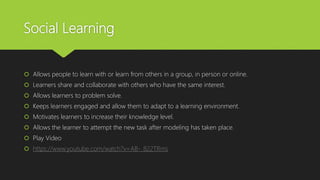 Social Learning
 Allows people to learn with or learn from others in a group, in person or online.
 Learners share and collaborate with others who have the same interest.
 Allows learners to problem solve.
 Keeps learners engaged and allow them to adapt to a learning environment.
 Motivates learners to increase their knowledge level.
 Allows the learner to attempt the new task after modeling has taken place.
 Play Video
 https://www.youtube.com/watch?v=AB-_822TRms
 