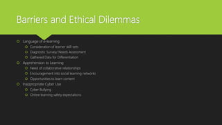 Barriers and Ethical Dilemmas
 Language of e-learning
 Consideration of learner skill-sets
 Diagnostic Survey/ Needs Assessment
 Gathered Data for Differentiation
 Apprehension to Learning
 Need of collaborative relationships
 Encouragement into social learning networks
 Opportunities to learn content
 Inappropriate Cyber Use
 Cyber Bullying
 Online learning safety expectations
 