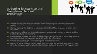 Addressing Business Issues and
Strengthening Personal
Relationships
 Problem-solving processes are different when comparing social learning and formal
training.
 Informal training, the students or trainees get the idea of how to solve a problem from
the trainer.
 However, in social learning, the students or employees work together to solve a problem
in a less structured environment.
 The similarities between the two is that both would require the use of technology and the
expectation is that the learners retain and transfer the information.
 Problem-solving through social learning also impacts motivation.
 Motivation remains high if the employee feels that there are advancement opportunities
within the company and he is involved in decision making or problem-solving processes.
 