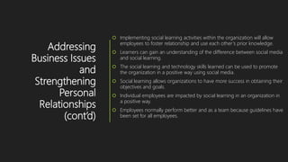 Addressing
Business Issues
and
Strengthening
Personal
Relationships
(cont’d)
 Implementing social learning activities within the organization will allow
employees to foster relationship and use each other’s prior knowledge.
 Learners can gain an understanding of the difference between social media
and social learning.
 The social learning and technology skills learned can be used to promote
the organization in a positive way using social media.
 Social learning allows organizations to have more success in obtaining their
objectives and goals.
 Individual employees are impacted by social learning in an organization in
a positive way.
 Employees normally perform better and as a team because guidelines have
been set for all employees.
 