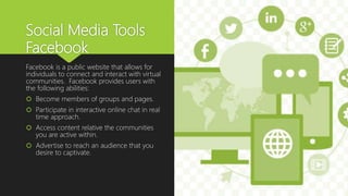 Social Media Tools
Facebook
Facebook is a public website that allows for
individuals to connect and interact with virtual
communities. Facebook provides users with
the following abilities:
 Become members of groups and pages.
 Participate in interactive online chat in real
time approach.
 Access content relative the communities
you are active within.
 Advertise to reach an audience that you
desire to captivate.
 