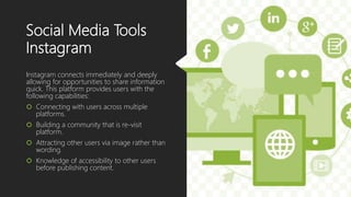 Social Media Tools
Instagram
Instagram connects immediately and deeply
allowing for opportunities to share information
quick. This platform provides users with the
following capabilities:
 Connecting with users across multiple
platforms.
 Building a community that is re-visit
platform.
 Attracting other users via image rather than
wording.
 Knowledge of accessibility to other users
before publishing content.
 