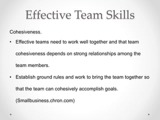 Effective Team Skills
Cohesiveness.
• Effective teams need to work well together and that team
cohesiveness depends on strong relationships among the
team members.
• Establish ground rules and work to bring the team together so
that the team can cohesively accomplish goals.
(Smallbusiness.chron.com)
 