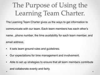 The Purpose of Using the
Learning Team Charter.
The Learning Team Charter gives us the ways to get information to
communicate with our team. Each team members has each other's
name , phone number, the time availability for each team member, and
email address.
• It sets team ground rules and guidelines.
• Our expectations for time management and involvement.
• Able to set up strategies to ensure that all team members contribute
and collaborate evenly and fairly.
 