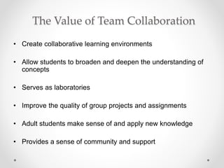 The Value of Team Collaboration
• Create collaborative learning environments
• Allow students to broaden and deepen the understanding of
concepts
• Serves as laboratories
• Improve the quality of group projects and assignments
• Adult students make sense of and apply new knowledge
• Provides a sense of community and support
 