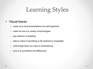 Learning Styles
• Visual leaner
o make sure visual presentations are well-organized
o make full use of a variety of technologies
o pay attention to detailing
o able to notice if something is off centered or misspelled
o write things down as a way to remembering
o tune in to similarities and differences
 