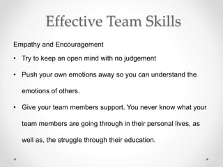 Effective Team Skills
Empathy and Encouragement
• Try to keep an open mind with no judgement
• Push your own emotions away so you can understand the
emotions of others.
• Give your team members support. You never know what your
team members are going through in their personal lives, as
well as, the struggle through their education.
 