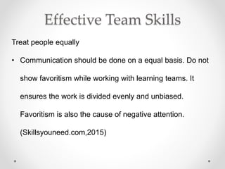 Effective Team Skills
Treat people equally
• Communication should be done on a equal basis. Do not
show favoritism while working with learning teams. It
ensures the work is divided evenly and unbiased.
Favoritism is also the cause of negative attention.
(Skillsyouneed.com,2015)
 