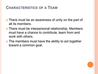 Characteristics of a TeamThere must be an awareness of unity on the part of all its members. There must be interpersonal relationship. Members must have a chance to contribute, learn from and work with others. The members must have the ability to act together toward a common goal. 