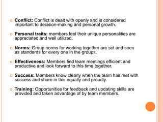 Conflict: Conflict is dealt with openly and is considered important to decision-making and personal growth.Personal traits: members feel their unique personalities are appreciated and well utilized.Norms: Group norms for working together are set and seen as standards for every one in the groups. Effectiveness: Members find team meetings efficient and productive and look forward to this time together. Success: Members know clearly when the team has met with success and share in this equally and proudly. Training: Opportunities for feedback and updating skills are provided and taken advantage of by team members. 