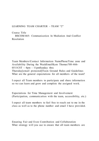 LEARNING TEAM CHARTER – TEAM “2”
Course Title
BSCOM/465: Communication In Mediation And Conflict
Resolution
Team Members/Contact Information NamePhoneTime zone and
Availability During the WeekEmailKam Thomas708-466-
0511CST – 4pm – 11pmSunday thru
Thursday[email protected]Team Ground Rules and Guidelines
What are the general expectations for all members of the team?
I expect all Team members to participate and share information
so we can learn and grow and complete the assigned work.
Expectations for Time Management and Involvement
(Participation, communication with the team, accessibility, etc.)
I expect all team members to feel free to reach out to me in the
class as well as to the phone number and email I have provided.
Ensuring Fair and Even Contribution and Collaboration
What strategy will you use to ensure that all team members are
 
