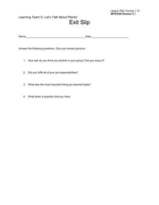 Lesson Plan Format
MTE/534 Version 5
12
Learning Team C: Let’s Talk About Plants!
Exit Slip
Name_________________________________________ Date__________________________
Answer the following questions. Give you honest opinions.
1. How well do you think you worked in your group? Did you enjoy it?
2. Did you fulfill all of your job responsibilities?
3. What was the most important thing you learned today?
4. Write down a question that you have.
 