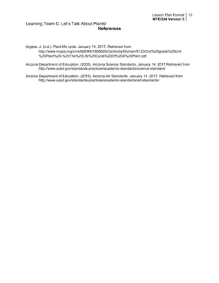 Lesson Plan Format
MTE/534 Version 5
13
Learning Team C: Let’s Talk About Plants!
References
Argese, J. (n.d.). Plant life cycle. January 14, 2017. Retrieved from
http://www.myips.org/cms/lib8/IN01906626/Centricity/Domain/8123/2nd%20grade%20Unit
%20Plant%20-%20The%20Life%20Cycle%20Of%20A%20Plant.pdf
Arizona Department of Education. (2005). Arizona Science Standards. January 14, 2017.Retrieved from
http://www.azed.gov/standards-practices/academic-standards/science-standard/
Arizona Department of Education. (2015). Arizona Art Standards. January 14, 2017. Retrieved from
http://www.azed.gov/standards-practices/academic-standards/art-standards/
 