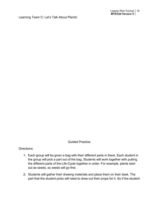Lesson Plan Format
MTE/534 Version 5
15
Learning Team C: Let’s Talk About Plants!
Guided Practice:
Directions:
1. Each group will be given a bag with their different parts in there. Each student in
the group will pick a part out of the bag. Students will work together with putting
the different parts of the Life Cycle together in order. For example, plants start
out as seeds, so seeds will go first.
2. Students will gather their drawing materials and place them on their desk. The
part that the student picks will need to draw out their props for it. So if the student
 