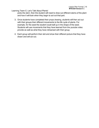 Lesson Plan Format
MTE/534 Version 5
16
Learning Team C: Let’s Talk About Plants!
picks the stem, then the student will need to draw out different stems of the plant
and how it will look when they begin to act out that part.
3. Once students have completed their props drawing, students will then act out
with their groups their different movements to the life cycle of plants. For
example, for the seed the student could ball up in the shape of the seed.
Students will use movements that they have learned from the youtube video
provide as well as what they have rehearsed with their group.
4. Each group will perform their skit and show their different picture that they have
drawn and will act out.
 