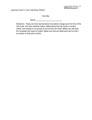 Lesson Plan Format
MTE/534 Version 5
17
Learning Team C: Let’s Talk About Plants!
Exit Slip:
Name:__________________________
Directions: Today we have learned about how plants change over the time of the
Life Cycle. We have watched videos, talked about the Life Cycle on anchor
charts, and worked in our groups to act out the Life Cycle. Below you will draw
the complete Life Cycle of a plant. Make sure that you label each part so that I
am aware of what part is which.
 