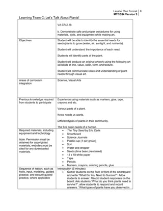 Lesson Plan Format
MTE/534 Version 5
6
Learning Team C: Let’s Talk About Plants!
VA.CR.2.1b
b. Demonstrate safe and proper procedures for using
materials, tools, and equipment while making art.
Objectives Student will be able to identify the essential needs for
seeds/plants to grow (water, air, sunlight, and nutrients).
Student will understand the importance of each need.
Students will identify parts of the plant.
Student will produce an original artwork using the following art
concepts of line, value, color, form, and texture.
Student will communicate ideas and understanding of plant
needs through visual art.
Areas of curriculum
integration
Science, Visual Arts
Previous knowledge required
from students to participate
Experience using materials such as markers, glue, tape,
crayons and etc.
Various parts of a plant.
Know needs vs wants.
Different types of plants in their community.
The five basic needs of a human.
Required materials, including
equipment and technology
Note. Permission must be
obtained for copyrighted
materials; websites must be
cited for any downloaded
materials.
• The Tiny Seed by Eric Carle
• Smartboard
• Science Journals
• Plastic cup (1 per group)
• Soil
• Water and dropper
• Seeds (lima bean presoaked)
• 12 x 18 white paper
• Tape
• Pencils
• Markers, crayons, coloring pencils, glue
Sequence of lesson, such as
hook, input, modeling, guided
practice, and closure guided
practice, where applicable
Introduction (5 minutes)
• Gather students on the floor in front of the smartboard
and write “What Do You Need to Survive?”. Allow
students to answer. Record student responses on the
board. Ask students “What do you think plants need to
survive?”, allow students to respond and record
answers. “What types of plants have you observed in
 