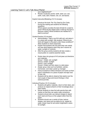 Lesson Plan Format
MTE/534 Version 5
7
Learning Team C: Let’s Talk About Plants!
your neighborhood?”
• Review vocabulary words: earth, seed, sun, soil,
earth, roots, stem, flowers, rain, air, and leaves.
Explicit Instruction/Modeling (10-15 minutes)
• Introduce the book The Tiny Seed by Eric Carle.
During the reading ask students the following
questions:
Which season provides the best climate for a seed to
grow? What are the stages does a seed go through to
become a plant? What conditions are needed for a
plant to survive?
Guided Practice (15 minutes)
• Demonstration: Take a cup fill it with soil, and place it
in a place with sunlight. Ask students “What do you
think will happen to the plant under these conditions?”.
Allow students to share responses.
• Explain that students will now plant their own seeds
and see what happens when they don’t receive air,
water, sunlight or nutrients.
• After the group activity students will also create a
visual poster on a plants essential needs.
• Divide class into groups of 4-5 and pass out directions
and materials:
Group 1: Water, soil, sunlight
Group 2: Water, sunlight
Group 3: Soil, sunlight
Group 4: Water and Soil; place in a dark place
• Assign group roles such as facilitator, planter,
harmonizer, and clean up/set up manager.
• Instruct students to follow directions and write out their
team’s hypothesis on a piece of paper and tape next
to their cup.
• Students will be able to observe their plants over the
next couple of days and record findings in their
science journals.
Individual Practice (10-15 minutes)
• Students will gather materials, return to their desk, and
produce an original artwork on their knowledge about
plant needs.
• Advise students to draw first with pencils then with
marker so that they can easily make corrections.
• Students should also use relevant shapes to depict
each need and focus on the subject rather than the
paper.
• Students should use a variety of lines, texture,
shapes, and value such as swirls for air, ripples for
water, brown hues for soil and/or bright/warm colors
for sunlight.
 