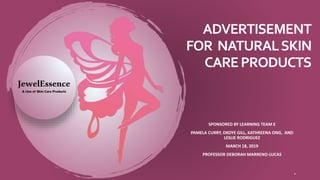 ADVERTISEMENT
FOR NATURALSKIN
CAREPRODUCTS
SPONSORED BY LEARNING TEAM E
PAMELA CURRY, OKOYE GILL, KATHREENA ONG, AND
LESLIE RODRIGUEZ
MARCH 18, 2019
PROFESSOR DEBORAH MARRENO-LUCAS
.
JewelEssence
A Line of Skin Care Products
 