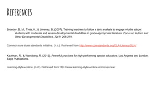 References
Browder, D. M., Trela, K., & Jimenez, B. (2007). Training teachers to follow a task analysis to engage middle school
students with moderate and severe developmental disabilities in grade-appropriate literature. Focus on Autism and
Other Developmental Disabilities, 22(4), 206-219.
Common core state standards initiative. (n.d.). Retrieved from http://www.corestandards.org/ELA-Literacy/SL/4/
Kaufman, R., & Wandberg, R. (2012). Powerful practices for high-performing special educators. Los Angeles and London:
Sage Publications.
Learning-styles-online. (n.d.). Retrieved from http://www.learning-styles-online.com/overview/
 