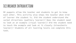 icebreakerintroduction
ME puppets allow the teacher and students to get to know
each other. This activity also shows the teacher what kind
of learner the student is. Did the student understand the
verbal directions (auditory learner)? Does the student need
to look at an example (visual learner)? Did the student need
to touch the example and look at it closely (kinesthetic
learner)? Students of all learning levels can complete this
task.
 
