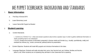 mepuppeticebreaker:backgroundandstandards
1. Basic Information
a. First Day of School 2016
b. Lower Elementary Level
c. Lesson Name-Me Puppet Ice Breaker
2. Student Learning
a. Content Standards:
i. CCSS.ELA-LITERACY.SL.1.3Ask and answer questions about what a speaker says in order to gather additional information or
clarify something that is not understood.
ii. SL.8.2: Analyze the purpose of information presented in diverse media and formats (e.g., visually, quantitatively, orally) and
evaluate the motives (e.g., social, commercial, political) behind its presentation.
b. Content Objective: Students will create ME puppets and introduce themselves to the class.
c. Language Objectives: Students will orally articulate their name, their favorite food, pet, hobbies, families and favorite
place to visit. When students are not speaking they will listen to their classmate that is speaking.
 
