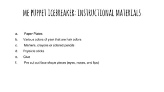 mepuppeticebreaker:instructionalmaterials
a. Paper Plates
b. Various colors of yarn that are hair colors
c. Markers, crayons or colored pencils
d. Popsicle sticks
e. Glue
f. Pre cut out face shape pieces (eyes, noses, and lips)
 