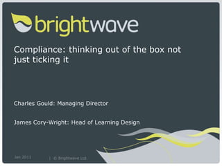 Compliance: thinking out of the box not just ticking it Charles Gould: Managing Director  James Cory-Wright: Head of Learning Design Jan 2011 |  © Brightwave Ltd.   