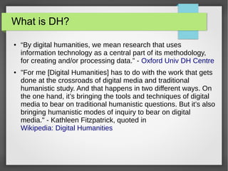 What is DH?
● “By digital humanities, we mean research that uses
information technology as a central part of its methodology,
for creating and/or processing data.” - Oxford Univ DH Centre
● "For me [Digital Humanities] has to do with the work that gets
done at the crossroads of digital media and traditional
humanistic study. And that happens in two different ways. On
the one hand, it’s bringing the tools and techniques of digital
media to bear on traditional humanistic questions. But it’s also
bringing humanistic modes of inquiry to bear on digital
media." - Kathleen Fitzpatrick, quoted in
Wikipedia: Digital Humanities
 