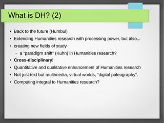 What is DH? (2)
● Back to the future (Humbul)
● Extending Humanities research with processing power, but also...
● creating new fields of study
– a “paradigm shift” (Kuhn) in Humanities research?
● Cross-disciplinary!
● Quantitative and qualitative enhancement of Humanities research
● Not just text but multimedia, virtual worlds, “digital paleography”.
● Computing integral to Humanities research?
 