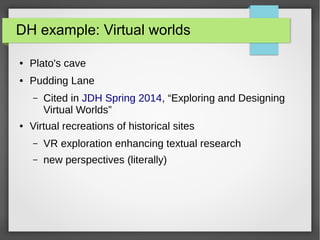 DH example: Virtual worlds
● Plato's cave
● Pudding Lane
– Cited in JDH Spring 2014, “Exploring and Designing
Virtual Worlds”
● Virtual recreations of historical sites
– VR exploration enhancing textual research
– new perspectives (literally)
 