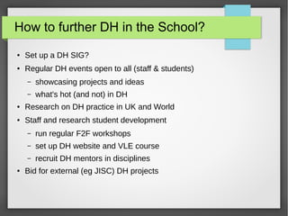 How to further DH in the School?
● Promote DH directly to staff and students
● Set up a DH SIG
● Regular DH events open to all (staff & students)
– showcasing projects and ideas
– what's hot (and not) in DH
● Research on DH practice in UK and World
● Staff and research student development
– run regular F2F workshops
– set up DH website and VLE course
– recruit DH mentors in disciplines
● Bid for external (eg JISC) DH projects
 