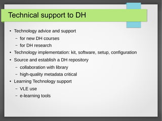 Technical support to DH
● Technology advice and support
– for new DH courses
– for DH research
● Technology implementation: kit, software, setup, configuration
● Source and establish a DH repository
– collaboration with library
– high-quality metadata critical
● Learning Technology support
– VLE use
– e-learning tools
 