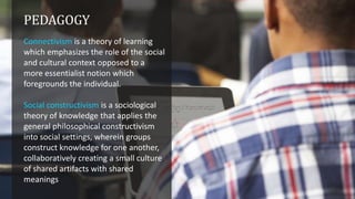 PEDAGOGY
Connectivism is a theory of learning
which emphasizes the role of the social
and cultural context opposed to a
more essentialist notion which
foregrounds the individual.
Social constructivism is a sociological
theory of knowledge that applies the
general philosophical constructivism
into social settings, wherein groups
construct knowledge for one another,
collaboratively creating a small culture
of shared artifacts with shared
meanings

 