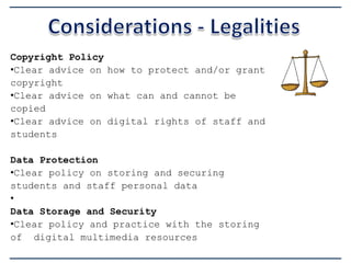 Copyright Policy
•Clear advice on how to protect and/or grant
copyright
•Clear advice on what can and cannot be
copied
•Clear advice on digital rights of staff and
students
Data Protection
•Clear policy on storing and securing
students and staff personal data
•
Data Storage and Security
•Clear policy and practice with the storing
of digital multimedia resources

 