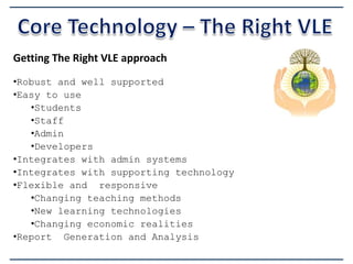 Getting The Right VLE approach
•Robust and well supported
•Easy to use
•Students
•Staff
•Admin
•Developers
•Integrates with admin systems
•Integrates with supporting technology
•Flexible and responsive
•Changing teaching methods
•New learning technologies
•Changing economic realities
•Report Generation and Analysis

 