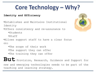 Identity and Efficiency
•Establishes and Maintains Institutional
Identity
•Offers consistency and re-assurance to
•Students
•Staff
•Allows support staff to have a clear focus
on:
•The scope of their work
•The support they can offer
•The training they can offer

But Provision, Research, Guidance and Support for
new and emerging technologies needs to be part of the
teaching and learning strategy.

 