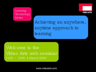 Achieving an anywhere,  anytime approach to  learning Welcome to the Video Arts web seminar 1145 – 1230, 4 March 2009 Learning TechnologySeries 