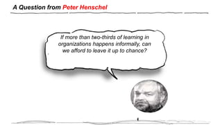 A Question from Peter Henschel
H
If more than two-thirds of learning in
organizations happens informally, can
we afford to leave it up to chance?
 