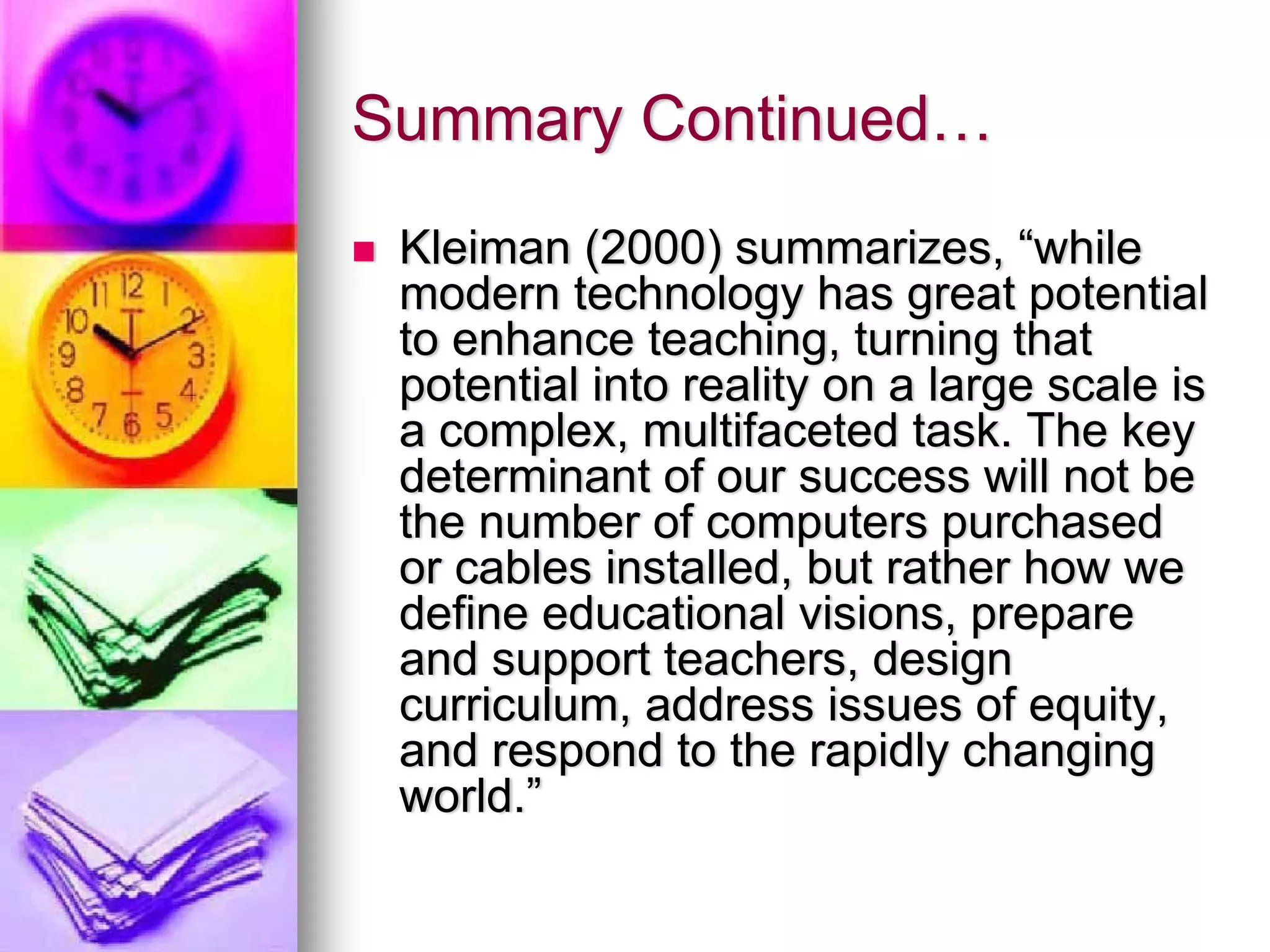 Summary Continued…
 Kleiman (2000) summarizes, “while
 modern technology has great potential
 to enhance teaching, turning that
 potential into reality on a large scale is
 a complex, multifaceted task. The key
 determinant of our success will not be
 the number of computers purchased
 or cables installed, but rather how we
 define educational visions, prepare
 and support teachers, design
 curriculum, address issues of equity,
 and respond to the rapidly changing
 world.”
 
