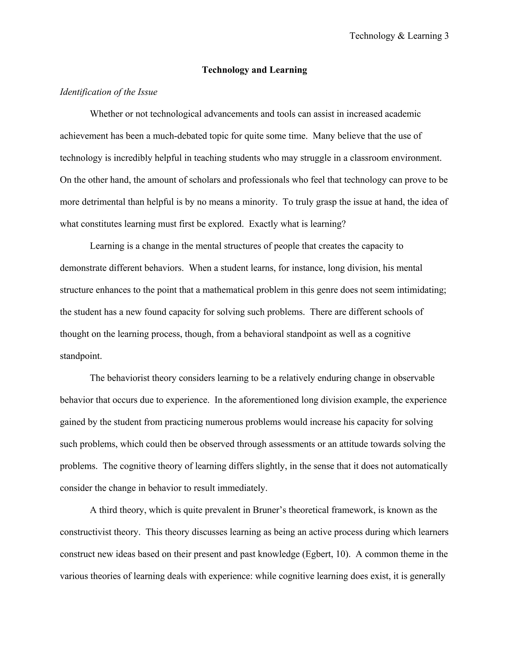 Technology & Learning 3


                                      Technology and Learning

Identification of the Issue

        Whether or not technological advancements and tools can assist in increased academic

achievement has been a much-debated topic for quite some time. Many believe that the use of

technology is incredibly helpful in teaching students who may struggle in a classroom environment.

On the other hand, the amount of scholars and professionals who feel that technology can prove to be

more detrimental than helpful is by no means a minority. To truly grasp the issue at hand, the idea of

what constitutes learning must first be explored. Exactly what is learning?

        Learning is a change in the mental structures of people that creates the capacity to

demonstrate different behaviors. When a student learns, for instance, long division, his mental

structure enhances to the point that a mathematical problem in this genre does not seem intimidating;

the student has a new found capacity for solving such problems. There are different schools of

thought on the learning process, though, from a behavioral standpoint as well as a cognitive

standpoint.

        The behaviorist theory considers learning to be a relatively enduring change in observable

behavior that occurs due to experience. In the aforementioned long division example, the experience

gained by the student from practicing numerous problems would increase his capacity for solving

such problems, which could then be observed through assessments or an attitude towards solving the

problems. The cognitive theory of learning differs slightly, in the sense that it does not automatically

consider the change in behavior to result immediately.

        A third theory, which is quite prevalent in Bruner’s theoretical framework, is known as the

constructivist theory. This theory discusses learning as being an active process during which learners

construct new ideas based on their present and past knowledge (Egbert, 10). A common theme in the

various theories of learning deals with experience: while cognitive learning does exist, it is generally
 