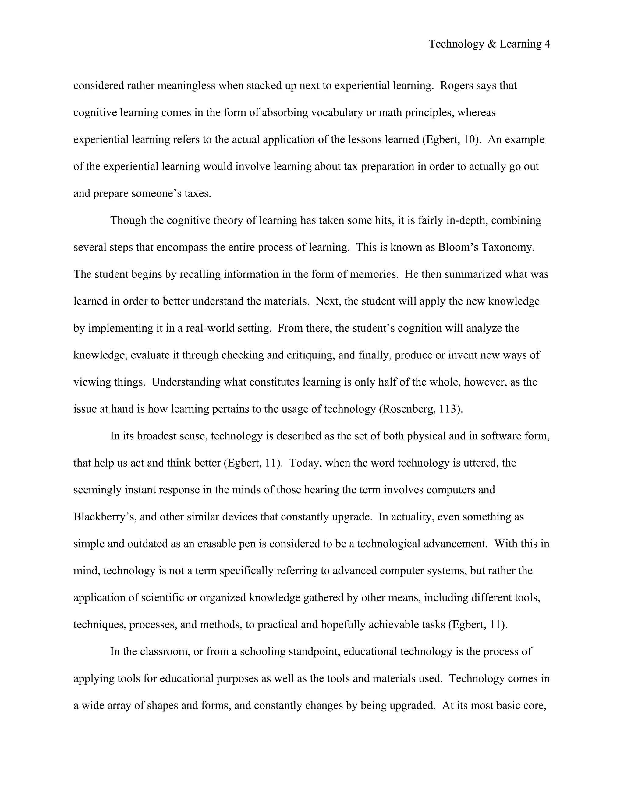 Technology & Learning 4


considered rather meaningless when stacked up next to experiential learning. Rogers says that

cognitive learning comes in the form of absorbing vocabulary or math principles, whereas

experiential learning refers to the actual application of the lessons learned (Egbert, 10). An example

of the experiential learning would involve learning about tax preparation in order to actually go out

and prepare someone’s taxes.

       Though the cognitive theory of learning has taken some hits, it is fairly in-depth, combining

several steps that encompass the entire process of learning. This is known as Bloom’s Taxonomy.

The student begins by recalling information in the form of memories. He then summarized what was

learned in order to better understand the materials. Next, the student will apply the new knowledge

by implementing it in a real-world setting. From there, the student’s cognition will analyze the

knowledge, evaluate it through checking and critiquing, and finally, produce or invent new ways of

viewing things. Understanding what constitutes learning is only half of the whole, however, as the

issue at hand is how learning pertains to the usage of technology (Rosenberg, 113).

       In its broadest sense, technology is described as the set of both physical and in software form,

that help us act and think better (Egbert, 11). Today, when the word technology is uttered, the

seemingly instant response in the minds of those hearing the term involves computers and

Blackberry’s, and other similar devices that constantly upgrade. In actuality, even something as

simple and outdated as an erasable pen is considered to be a technological advancement. With this in

mind, technology is not a term specifically referring to advanced computer systems, but rather the

application of scientific or organized knowledge gathered by other means, including different tools,

techniques, processes, and methods, to practical and hopefully achievable tasks (Egbert, 11).

       In the classroom, or from a schooling standpoint, educational technology is the process of

applying tools for educational purposes as well as the tools and materials used. Technology comes in

a wide array of shapes and forms, and constantly changes by being upgraded. At its most basic core,
 
