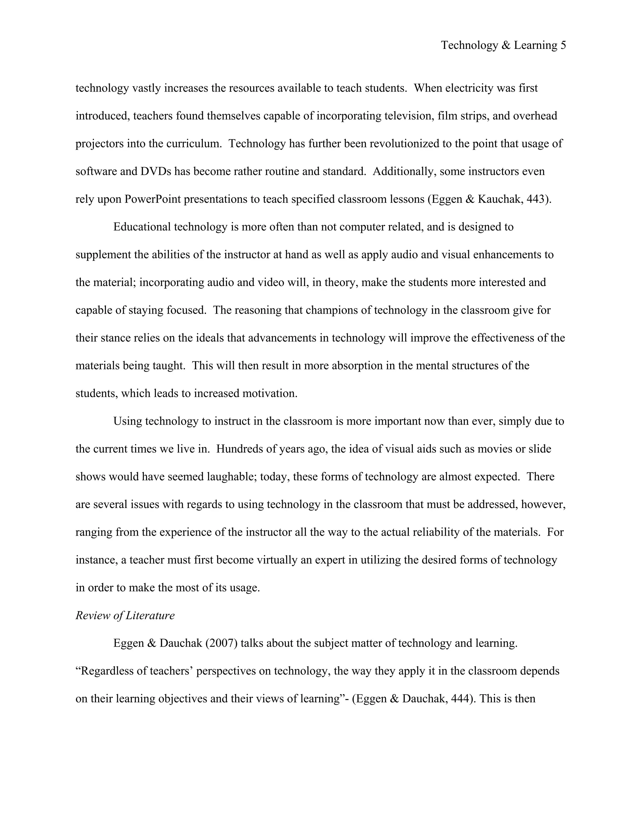 Technology & Learning 5


technology vastly increases the resources available to teach students. When electricity was first

introduced, teachers found themselves capable of incorporating television, film strips, and overhead

projectors into the curriculum. Technology has further been revolutionized to the point that usage of

software and DVDs has become rather routine and standard. Additionally, some instructors even

rely upon PowerPoint presentations to teach specified classroom lessons (Eggen & Kauchak, 443).

        Educational technology is more often than not computer related, and is designed to

supplement the abilities of the instructor at hand as well as apply audio and visual enhancements to

the material; incorporating audio and video will, in theory, make the students more interested and

capable of staying focused. The reasoning that champions of technology in the classroom give for

their stance relies on the ideals that advancements in technology will improve the effectiveness of the

materials being taught. This will then result in more absorption in the mental structures of the

students, which leads to increased motivation.

        Using technology to instruct in the classroom is more important now than ever, simply due to

the current times we live in. Hundreds of years ago, the idea of visual aids such as movies or slide

shows would have seemed laughable; today, these forms of technology are almost expected. There

are several issues with regards to using technology in the classroom that must be addressed, however,

ranging from the experience of the instructor all the way to the actual reliability of the materials. For

instance, a teacher must first become virtually an expert in utilizing the desired forms of technology

in order to make the most of its usage.

Review of Literature

        Eggen & Dauchak (2007) talks about the subject matter of technology and learning.

“Regardless of teachers’ perspectives on technology, the way they apply it in the classroom depends

on their learning objectives and their views of learning”- (Eggen & Dauchak, 444). This is then
 