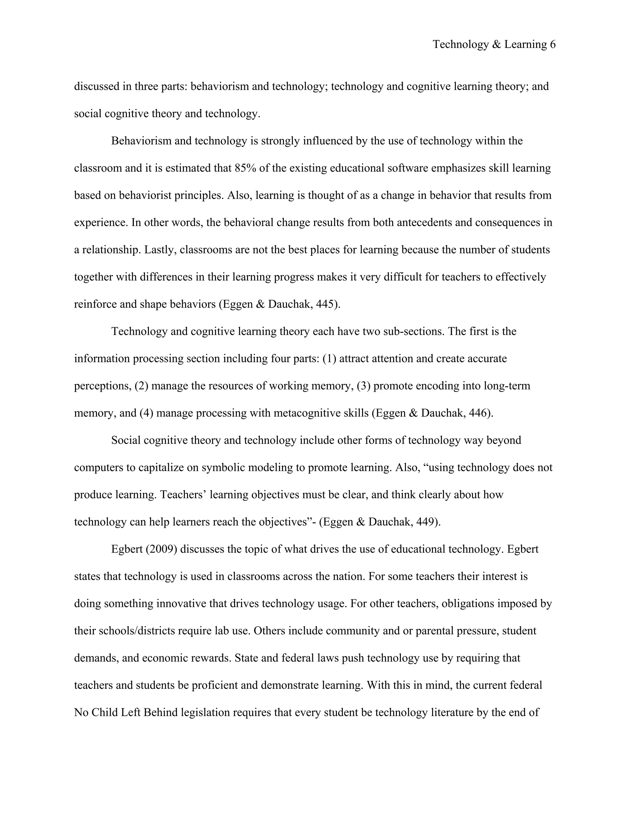 Technology & Learning 6


discussed in three parts: behaviorism and technology; technology and cognitive learning theory; and

social cognitive theory and technology.

        Behaviorism and technology is strongly influenced by the use of technology within the

classroom and it is estimated that 85% of the existing educational software emphasizes skill learning

based on behaviorist principles. Also, learning is thought of as a change in behavior that results from

experience. In other words, the behavioral change results from both antecedents and consequences in

a relationship. Lastly, classrooms are not the best places for learning because the number of students

together with differences in their learning progress makes it very difficult for teachers to effectively

reinforce and shape behaviors (Eggen & Dauchak, 445).

        Technology and cognitive learning theory each have two sub-sections. The first is the

information processing section including four parts: (1) attract attention and create accurate

perceptions, (2) manage the resources of working memory, (3) promote encoding into long-term

memory, and (4) manage processing with metacognitive skills (Eggen & Dauchak, 446).

        Social cognitive theory and technology include other forms of technology way beyond

computers to capitalize on symbolic modeling to promote learning. Also, “using technology does not

produce learning. Teachers’ learning objectives must be clear, and think clearly about how

technology can help learners reach the objectives”- (Eggen & Dauchak, 449).

        Egbert (2009) discusses the topic of what drives the use of educational technology. Egbert

states that technology is used in classrooms across the nation. For some teachers their interest is

doing something innovative that drives technology usage. For other teachers, obligations imposed by

their schools/districts require lab use. Others include community and or parental pressure, student

demands, and economic rewards. State and federal laws push technology use by requiring that

teachers and students be proficient and demonstrate learning. With this in mind, the current federal

No Child Left Behind legislation requires that every student be technology literature by the end of
 