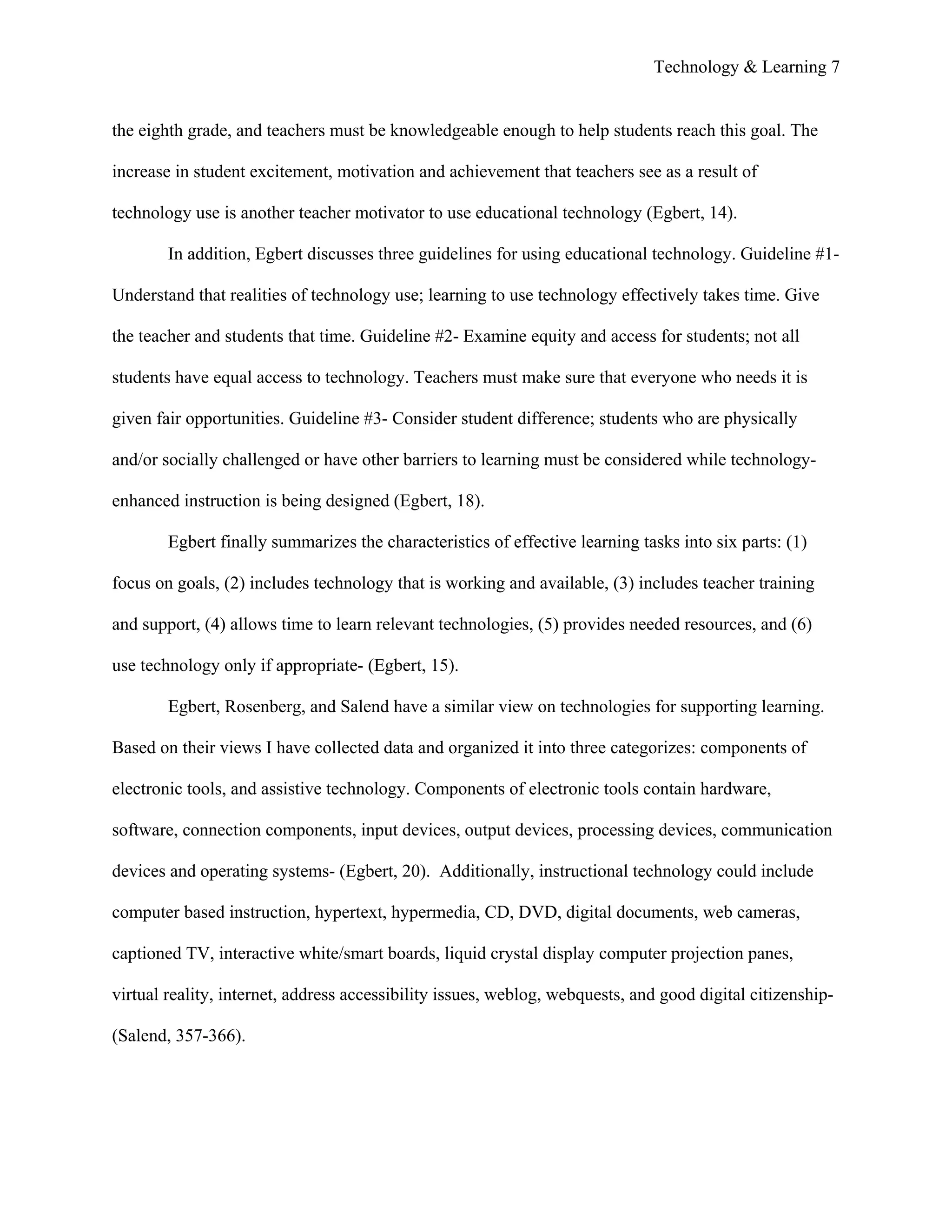 Technology & Learning 7


the eighth grade, and teachers must be knowledgeable enough to help students reach this goal. The

increase in student excitement, motivation and achievement that teachers see as a result of

technology use is another teacher motivator to use educational technology (Egbert, 14).

        In addition, Egbert discusses three guidelines for using educational technology. Guideline #1-

Understand that realities of technology use; learning to use technology effectively takes time. Give

the teacher and students that time. Guideline #2- Examine equity and access for students; not all

students have equal access to technology. Teachers must make sure that everyone who needs it is

given fair opportunities. Guideline #3- Consider student difference; students who are physically

and/or socially challenged or have other barriers to learning must be considered while technology-

enhanced instruction is being designed (Egbert, 18).

        Egbert finally summarizes the characteristics of effective learning tasks into six parts: (1)

focus on goals, (2) includes technology that is working and available, (3) includes teacher training

and support, (4) allows time to learn relevant technologies, (5) provides needed resources, and (6)

use technology only if appropriate- (Egbert, 15).

        Egbert, Rosenberg, and Salend have a similar view on technologies for supporting learning.

Based on their views I have collected data and organized it into three categorizes: components of

electronic tools, and assistive technology. Components of electronic tools contain hardware,

software, connection components, input devices, output devices, processing devices, communication

devices and operating systems- (Egbert, 20). Additionally, instructional technology could include

computer based instruction, hypertext, hypermedia, CD, DVD, digital documents, web cameras,

captioned TV, interactive white/smart boards, liquid crystal display computer projection panes,

virtual reality, internet, address accessibility issues, weblog, webquests, and good digital citizenship-

(Salend, 357-366).
 