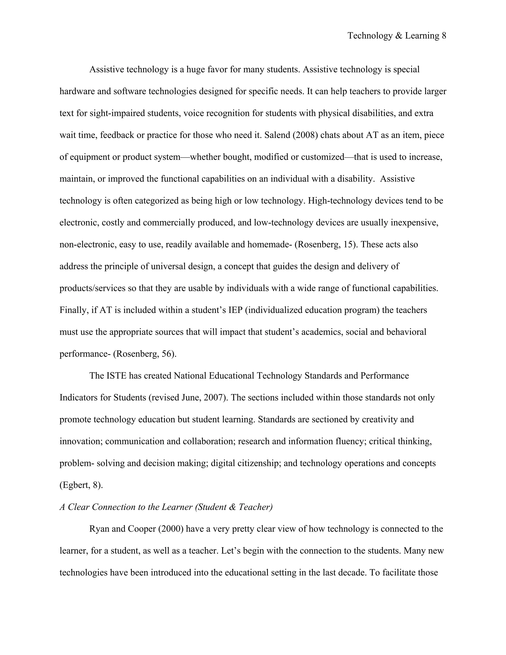 Technology & Learning 8


        Assistive technology is a huge favor for many students. Assistive technology is special

hardware and software technologies designed for specific needs. It can help teachers to provide larger

text for sight-impaired students, voice recognition for students with physical disabilities, and extra

wait time, feedback or practice for those who need it. Salend (2008) chats about AT as an item, piece

of equipment or product system—whether bought, modified or customized—that is used to increase,

maintain, or improved the functional capabilities on an individual with a disability. Assistive

technology is often categorized as being high or low technology. High-technology devices tend to be

electronic, costly and commercially produced, and low-technology devices are usually inexpensive,

non-electronic, easy to use, readily available and homemade- (Rosenberg, 15). These acts also

address the principle of universal design, a concept that guides the design and delivery of

products/services so that they are usable by individuals with a wide range of functional capabilities.

Finally, if AT is included within a student’s IEP (individualized education program) the teachers

must use the appropriate sources that will impact that student’s academics, social and behavioral

performance- (Rosenberg, 56).

        The ISTE has created National Educational Technology Standards and Performance

Indicators for Students (revised June, 2007). The sections included within those standards not only

promote technology education but student learning. Standards are sectioned by creativity and

innovation; communication and collaboration; research and information fluency; critical thinking,

problem- solving and decision making; digital citizenship; and technology operations and concepts

(Egbert, 8).

A Clear Connection to the Learner (Student & Teacher)

        Ryan and Cooper (2000) have a very pretty clear view of how technology is connected to the

learner, for a student, as well as a teacher. Let’s begin with the connection to the students. Many new

technologies have been introduced into the educational setting in the last decade. To facilitate those
 