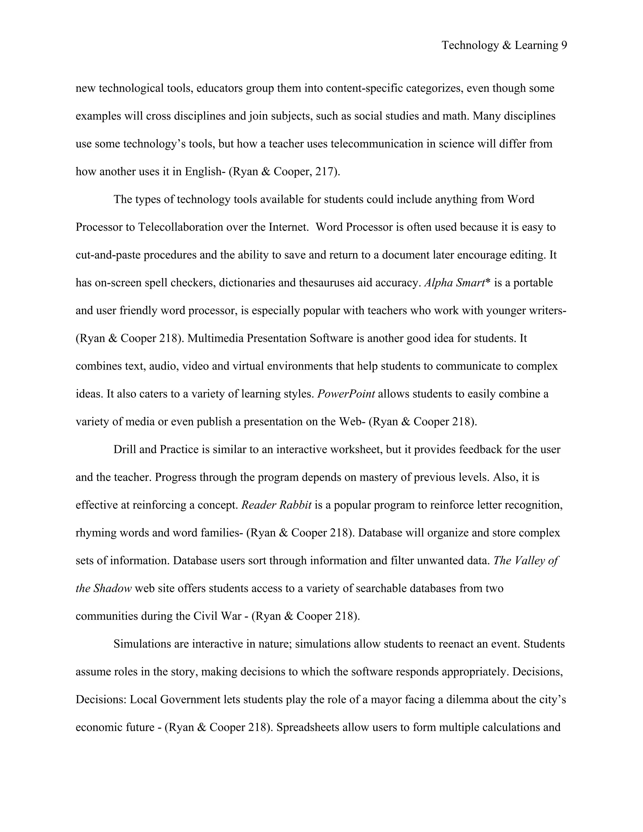 Technology & Learning 9


new technological tools, educators group them into content-specific categorizes, even though some

examples will cross disciplines and join subjects, such as social studies and math. Many disciplines

use some technology’s tools, but how a teacher uses telecommunication in science will differ from

how another uses it in English- (Ryan & Cooper, 217).

        The types of technology tools available for students could include anything from Word

Processor to Telecollaboration over the Internet. Word Processor is often used because it is easy to

cut-and-paste procedures and the ability to save and return to a document later encourage editing. It

has on-screen spell checkers, dictionaries and thesauruses aid accuracy. Alpha Smart* is a portable

and user friendly word processor, is especially popular with teachers who work with younger writers-

(Ryan & Cooper 218). Multimedia Presentation Software is another good idea for students. It

combines text, audio, video and virtual environments that help students to communicate to complex

ideas. It also caters to a variety of learning styles. PowerPoint allows students to easily combine a

variety of media or even publish a presentation on the Web- (Ryan & Cooper 218).

        Drill and Practice is similar to an interactive worksheet, but it provides feedback for the user

and the teacher. Progress through the program depends on mastery of previous levels. Also, it is

effective at reinforcing a concept. Reader Rabbit is a popular program to reinforce letter recognition,

rhyming words and word families- (Ryan & Cooper 218). Database will organize and store complex

sets of information. Database users sort through information and filter unwanted data. The Valley of

the Shadow web site offers students access to a variety of searchable databases from two

communities during the Civil War - (Ryan & Cooper 218).

        Simulations are interactive in nature; simulations allow students to reenact an event. Students

assume roles in the story, making decisions to which the software responds appropriately. Decisions,

Decisions: Local Government lets students play the role of a mayor facing a dilemma about the city’s

economic future - (Ryan & Cooper 218). Spreadsheets allow users to form multiple calculations and
 