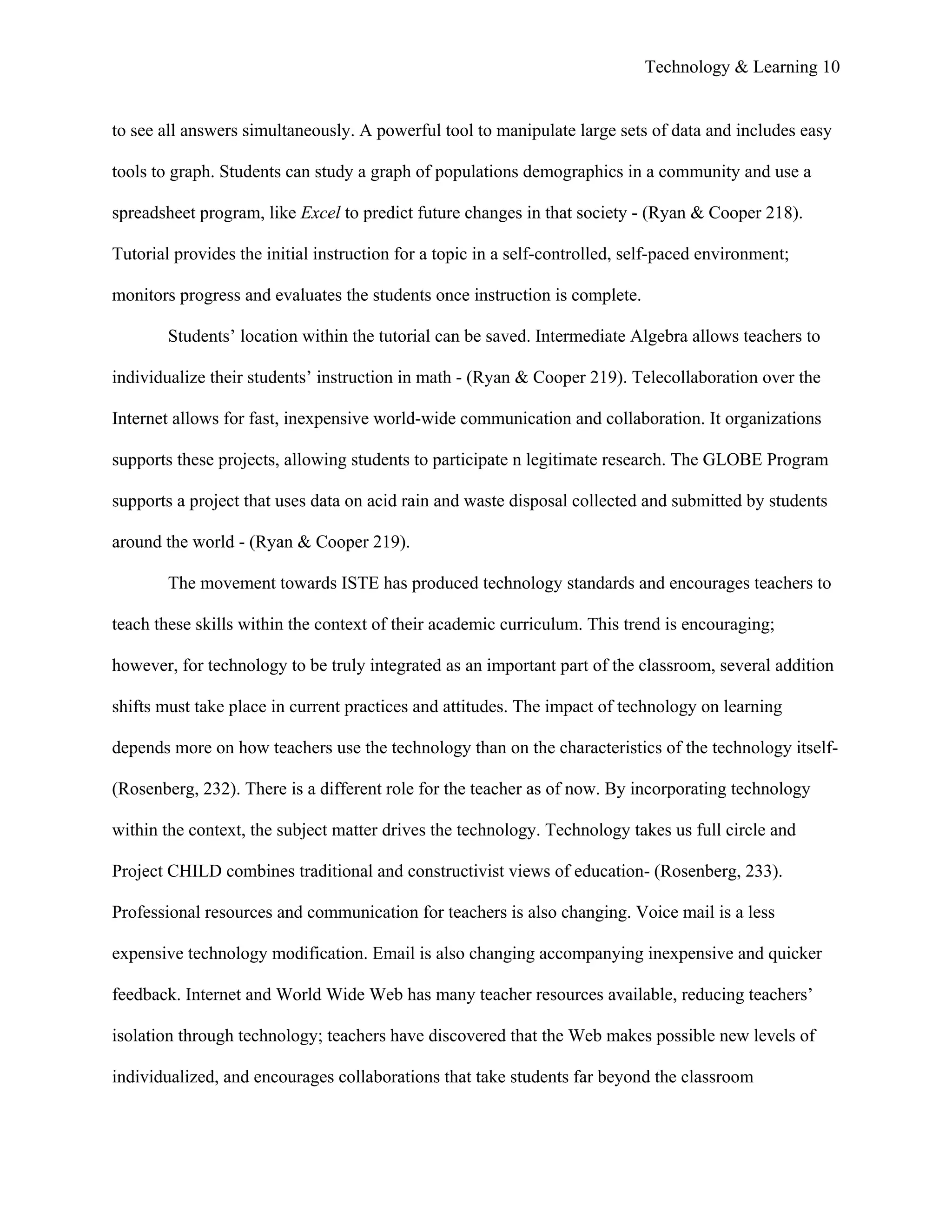 Technology & Learning 10


to see all answers simultaneously. A powerful tool to manipulate large sets of data and includes easy

tools to graph. Students can study a graph of populations demographics in a community and use a

spreadsheet program, like Excel to predict future changes in that society - (Ryan & Cooper 218).

Tutorial provides the initial instruction for a topic in a self-controlled, self-paced environment;

monitors progress and evaluates the students once instruction is complete.

        Students’ location within the tutorial can be saved. Intermediate Algebra allows teachers to

individualize their students’ instruction in math - (Ryan & Cooper 219). Telecollaboration over the

Internet allows for fast, inexpensive world-wide communication and collaboration. It organizations

supports these projects, allowing students to participate n legitimate research. The GLOBE Program

supports a project that uses data on acid rain and waste disposal collected and submitted by students

around the world - (Ryan & Cooper 219).

        The movement towards ISTE has produced technology standards and encourages teachers to

teach these skills within the context of their academic curriculum. This trend is encouraging;

however, for technology to be truly integrated as an important part of the classroom, several addition

shifts must take place in current practices and attitudes. The impact of technology on learning

depends more on how teachers use the technology than on the characteristics of the technology itself-

(Rosenberg, 232). There is a different role for the teacher as of now. By incorporating technology

within the context, the subject matter drives the technology. Technology takes us full circle and

Project CHILD combines traditional and constructivist views of education- (Rosenberg, 233).

Professional resources and communication for teachers is also changing. Voice mail is a less

expensive technology modification. Email is also changing accompanying inexpensive and quicker

feedback. Internet and World Wide Web has many teacher resources available, reducing teachers’

isolation through technology; teachers have discovered that the Web makes possible new levels of

individualized, and encourages collaborations that take students far beyond the classroom
 