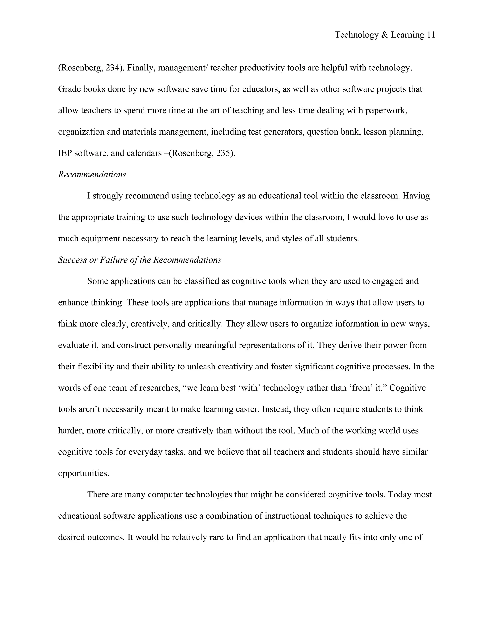 Technology & Learning 11


(Rosenberg, 234). Finally, management/ teacher productivity tools are helpful with technology.

Grade books done by new software save time for educators, as well as other software projects that

allow teachers to spend more time at the art of teaching and less time dealing with paperwork,

organization and materials management, including test generators, question bank, lesson planning,

IEP software, and calendars –(Rosenberg, 235).

Recommendations

        I strongly recommend using technology as an educational tool within the classroom. Having

the appropriate training to use such technology devices within the classroom, I would love to use as

much equipment necessary to reach the learning levels, and styles of all students.

Success or Failure of the Recommendations

        Some applications can be classified as cognitive tools when they are used to engaged and

enhance thinking. These tools are applications that manage information in ways that allow users to

think more clearly, creatively, and critically. They allow users to organize information in new ways,

evaluate it, and construct personally meaningful representations of it. They derive their power from

their flexibility and their ability to unleash creativity and foster significant cognitive processes. In the

words of one team of researches, “we learn best ‘with’ technology rather than ‘from’ it.” Cognitive

tools aren’t necessarily meant to make learning easier. Instead, they often require students to think

harder, more critically, or more creatively than without the tool. Much of the working world uses

cognitive tools for everyday tasks, and we believe that all teachers and students should have similar

opportunities.

        There are many computer technologies that might be considered cognitive tools. Today most

educational software applications use a combination of instructional techniques to achieve the

desired outcomes. It would be relatively rare to find an application that neatly fits into only one of
 