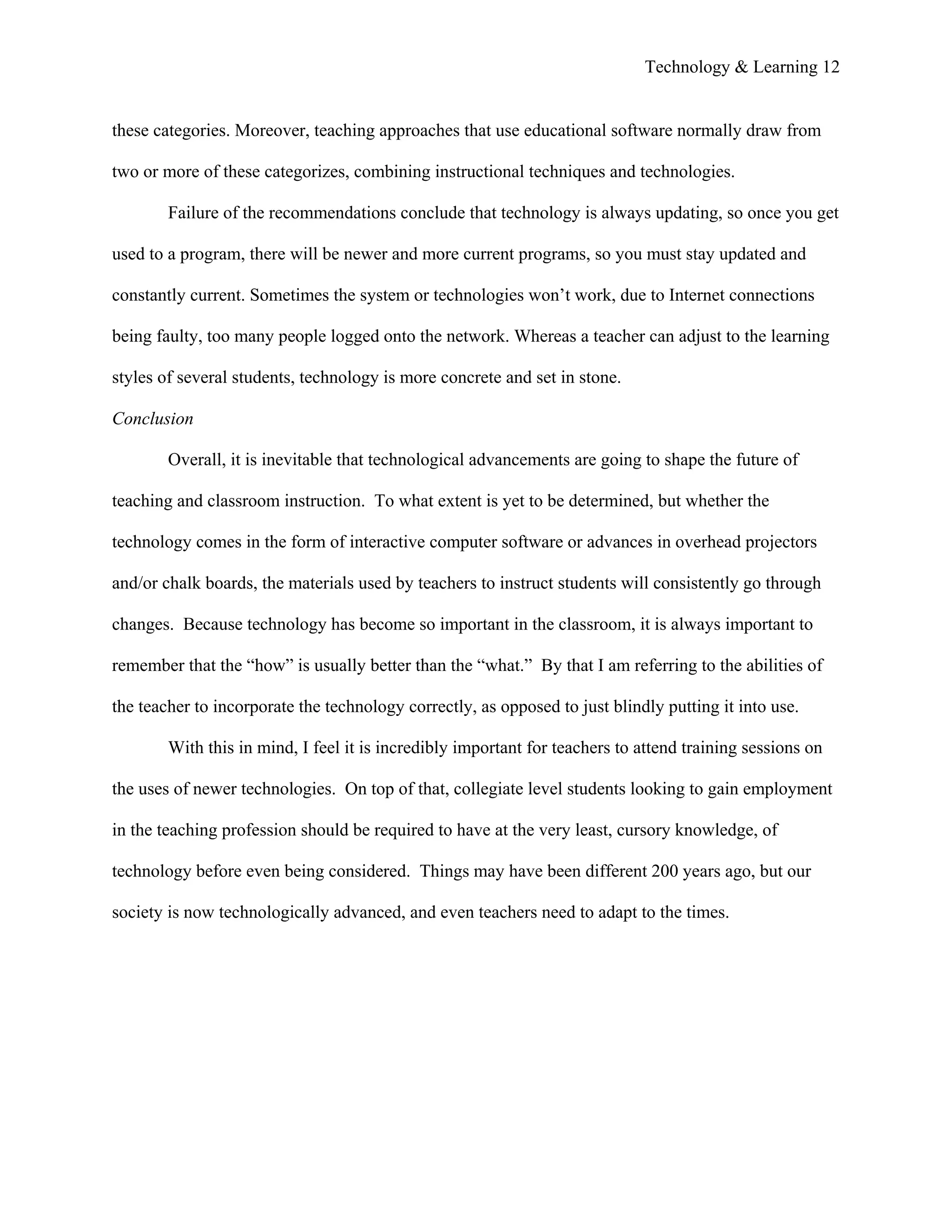 Technology & Learning 12


these categories. Moreover, teaching approaches that use educational software normally draw from

two or more of these categorizes, combining instructional techniques and technologies.

        Failure of the recommendations conclude that technology is always updating, so once you get

used to a program, there will be newer and more current programs, so you must stay updated and

constantly current. Sometimes the system or technologies won’t work, due to Internet connections

being faulty, too many people logged onto the network. Whereas a teacher can adjust to the learning

styles of several students, technology is more concrete and set in stone.

Conclusion

        Overall, it is inevitable that technological advancements are going to shape the future of

teaching and classroom instruction. To what extent is yet to be determined, but whether the

technology comes in the form of interactive computer software or advances in overhead projectors

and/or chalk boards, the materials used by teachers to instruct students will consistently go through

changes. Because technology has become so important in the classroom, it is always important to

remember that the “how” is usually better than the “what.” By that I am referring to the abilities of

the teacher to incorporate the technology correctly, as opposed to just blindly putting it into use.

        With this in mind, I feel it is incredibly important for teachers to attend training sessions on

the uses of newer technologies. On top of that, collegiate level students looking to gain employment

in the teaching profession should be required to have at the very least, cursory knowledge, of

technology before even being considered. Things may have been different 200 years ago, but our

society is now technologically advanced, and even teachers need to adapt to the times.
 
